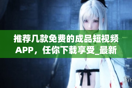 推荐几款免费的成品短视频APP，任你下载享受_最新