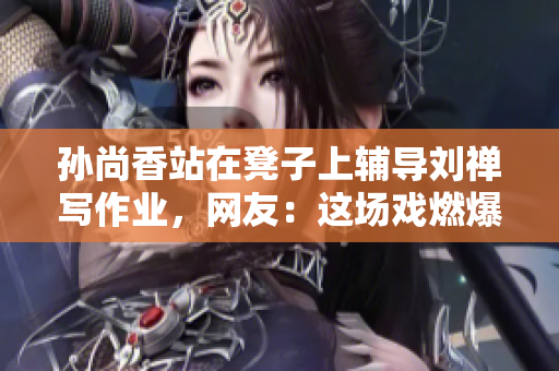 孙尚香站在凳子上辅导刘禅写作业，网友：这场戏燃爆了！