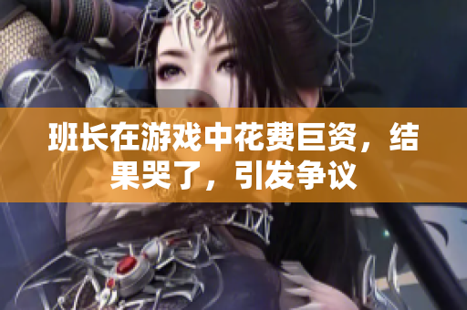 班长在游戏中花费巨资，结果哭了，引发争议
