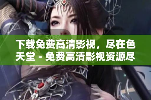下载免费高清影视，尽在色天堂 - 免费高清影视资源尽在色天堂，快速下载