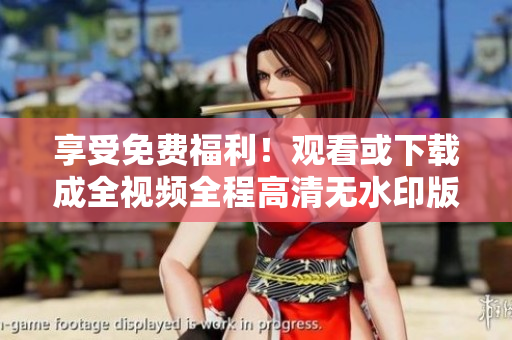 享受免费福利！观看或下载成全视频全程高清无水印版本！