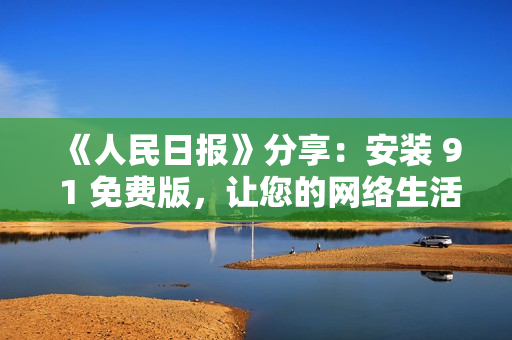 《人民日报》分享：安装 9 1 免费版，让您的网络生活更畅通无阻！