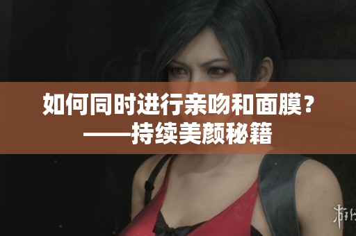 如何同时进行亲吻和面膜？——持续美颜秘籍