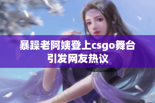 暴躁老阿姨登上csgo舞台引发网友热议