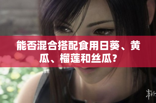 能否混合搭配食用日葵、黄瓜、榴莲和丝瓜？