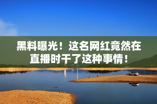 黑料曝光！这名网红竟然在直播时干了这种事情！