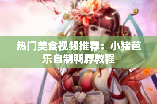 热门美食视频推荐：小猪芭乐自制鸭脖教程