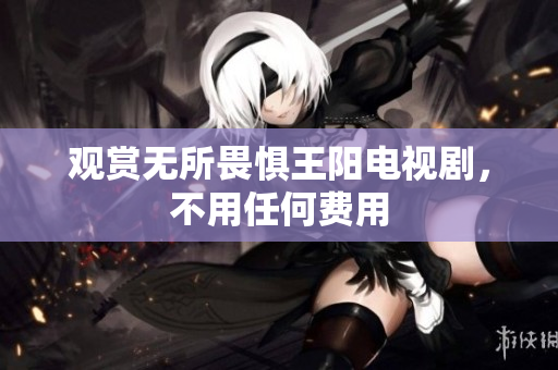 观赏无所畏惧王阳电视剧，不用任何费用