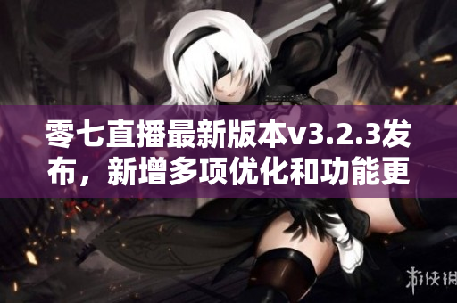 零七直播最新版本v3.2.3发布，新增多项优化和功能更新