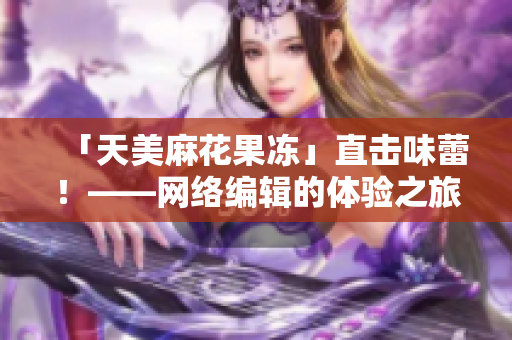 「天美麻花果冻」直击味蕾！——网络编辑的体验之旅