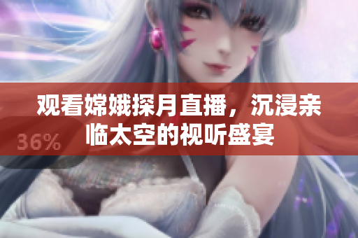 观看嫦娥探月直播，沉浸亲临太空的视听盛宴