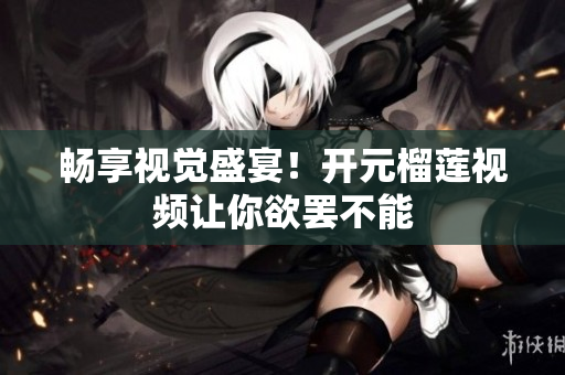 畅享视觉盛宴！开元榴莲视频让你欲罢不能