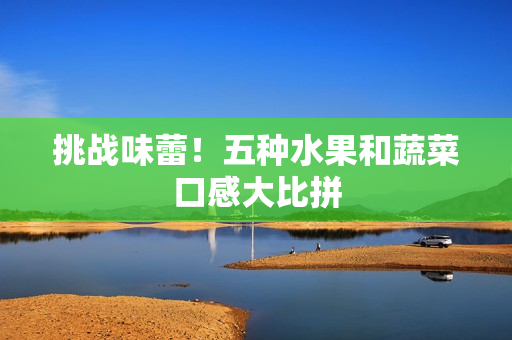 挑战味蕾！五种水果和蔬菜口感大比拼