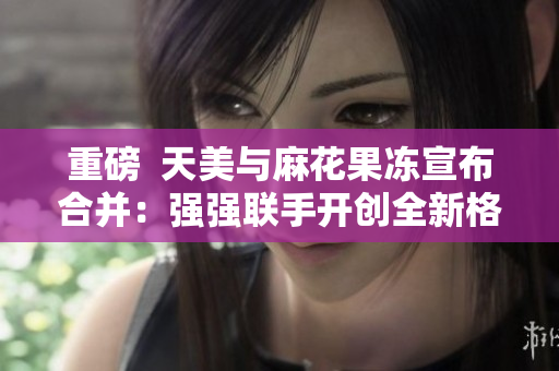 重磅  天美与麻花果冻宣布合并：强强联手开创全新格局