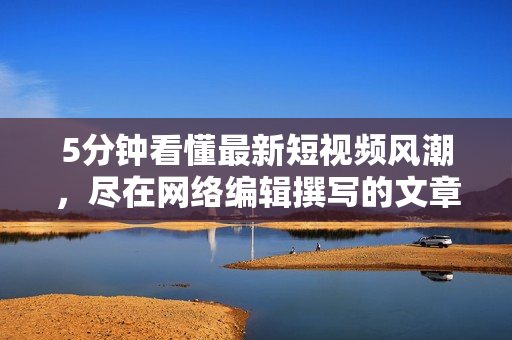5分钟看懂最新短视频风潮，尽在网络编辑撰写的文章