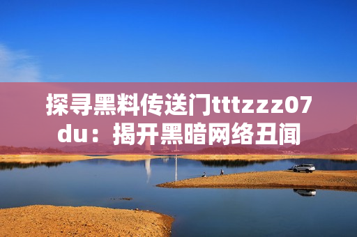 探寻黑料传送门tttzzz07du：揭开黑暗网络丑闻