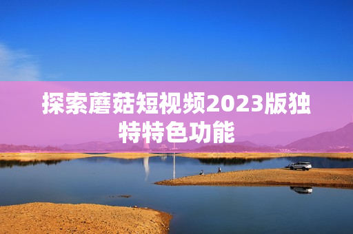 探索蘑菇短视频2023版独特特色功能