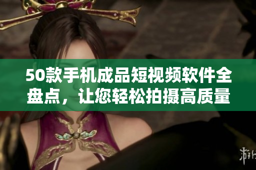 50款手机成品短视频软件全盘点，让您轻松拍摄高质量短片