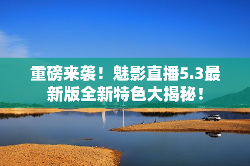 重磅来袭！魅影直播5.3最新版全新特色大揭秘！