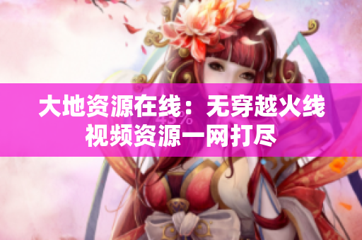 大地资源在线：无穿越火线视频资源一网打尽