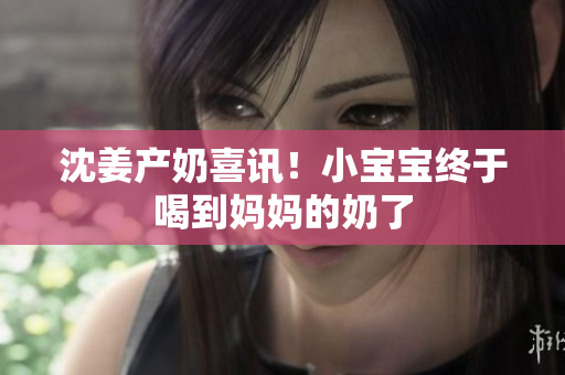 沈姜产奶喜讯！小宝宝终于喝到妈妈的奶了