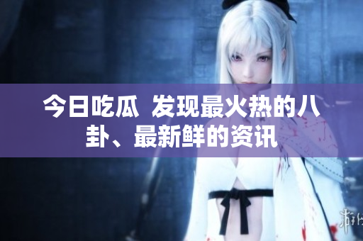 今日吃瓜  发现最火热的八卦、最新鲜的资讯