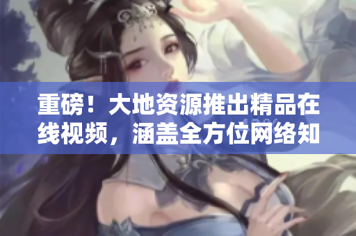 重磅！大地资源推出精品在线视频，涵盖全方位网络知识！