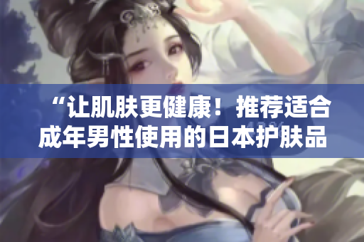 “让肌肤更健康！推荐适合成年男性使用的日本护肤品”