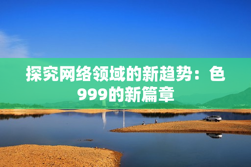 探究网络领域的新趋势：色999的新篇章