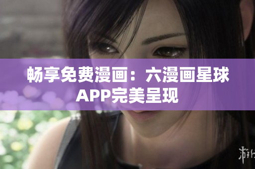 畅享免费漫画：六漫画星球APP完美呈现