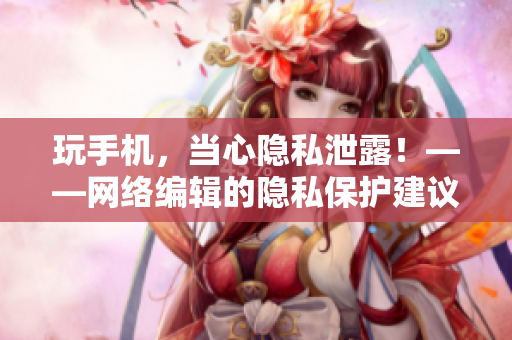 玩手机，当心隐私泄露！——网络编辑的隐私保护建议
