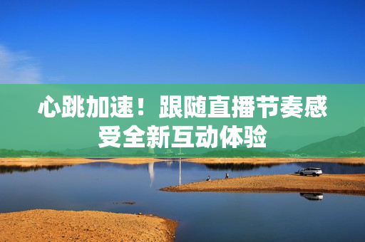 心跳加速！跟随直播节奏感受全新互动体验