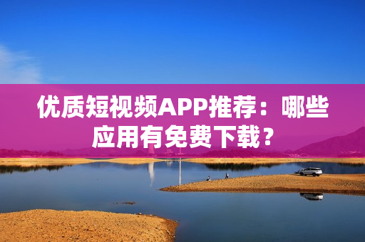 优质短视频APP推荐：哪些应用有免费下载？