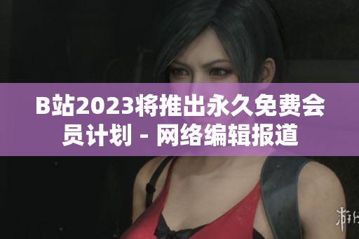 B站2023将推出永久免费会员计划 - 网络编辑报道
