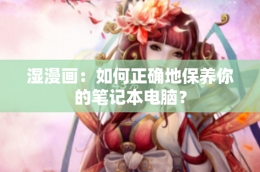 湿漫画：如何正确地保养你的笔记本电脑？