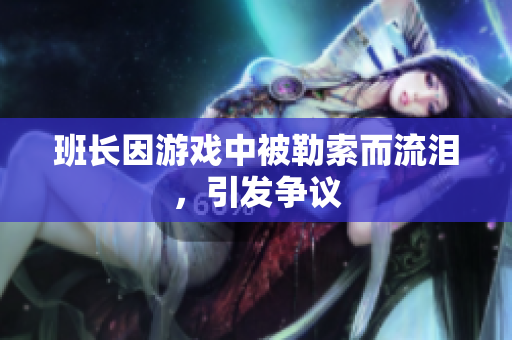 班长因游戏中被勒索而流泪，引发争议
