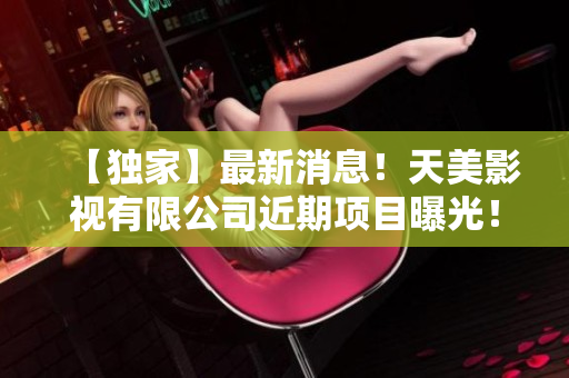 【独家】最新消息！天美影视有限公司近期项目曝光！