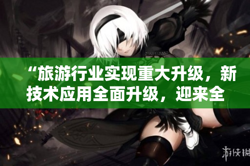 “旅游行业实现重大升级，新技术应用全面升级，迎来全新春天！”