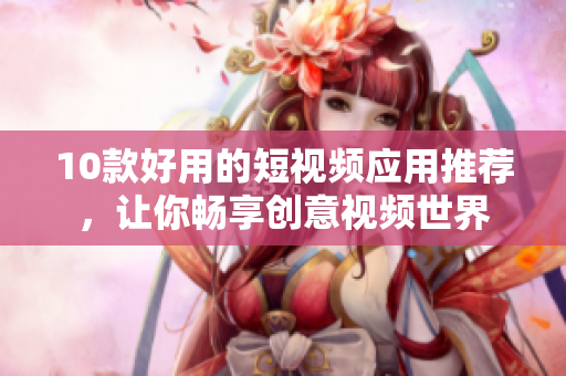10款好用的短视频应用推荐，让你畅享创意视频世界