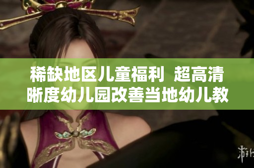 稀缺地区儿童福利  超高清晰度幼儿园改善当地幼儿教育