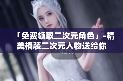 「免费领取二次元角色」-精美桶装二次元人物送给你