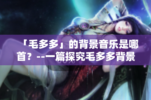 「毛多多」的背景音乐是哪首？--一篇探究毛多多背景音乐的文章