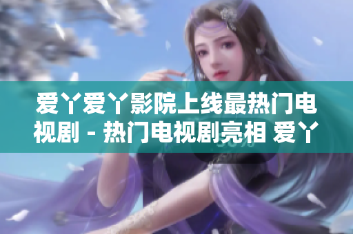 爱丫爱丫影院上线最热门电视剧 - 热门电视剧亮相 爱丫爱丫影院