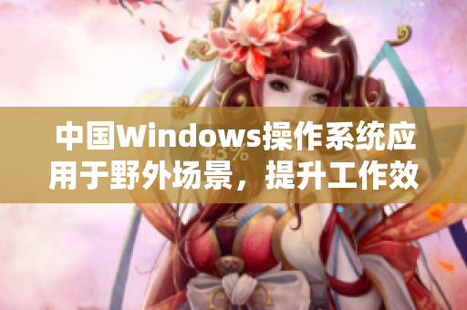 中国Windows操作系统应用于野外场景，提升工作效率与稳定性