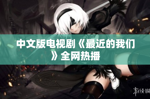 中文版电视剧《最近的我们》全网热播