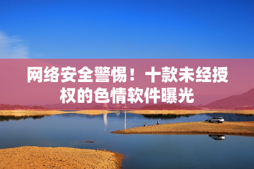 网络安全警惕！十款未经授权的色情软件曝光