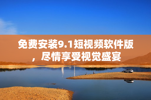 免费安装9.1短视频软件版，尽情享受视觉盛宴