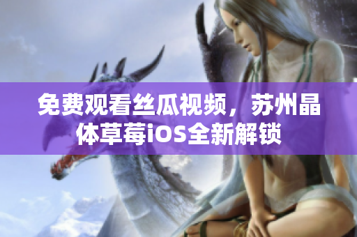 免费观看丝瓜视频，苏州晶体草莓iOS全新解锁