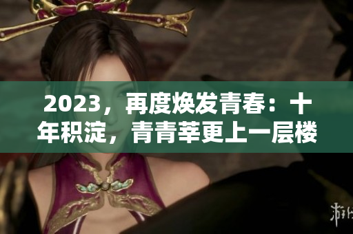 2023，再度焕发青春：十年积淀，青青莘更上一层楼