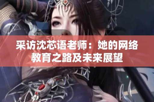 采访沈芯语老师：她的网络教育之路及未来展望